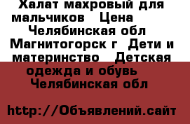 Халат махровый для мальчиков › Цена ­ 400 - Челябинская обл., Магнитогорск г. Дети и материнство » Детская одежда и обувь   . Челябинская обл.